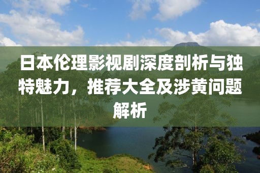 日本伦理影视剧深度剖析与独特魅力，推荐大全及涉黄问题解析