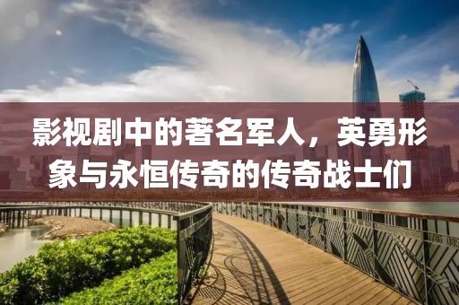 影视剧中的著名军人，英勇形象与永恒传奇的传奇战士们