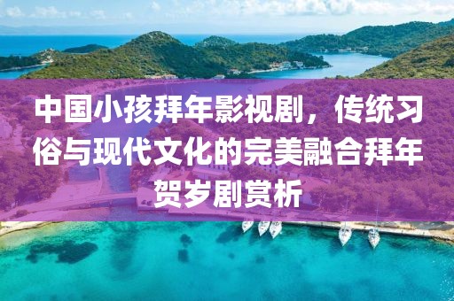 中国小孩拜年影视剧，传统习俗与现代文化的完美融合拜年贺岁剧赏析