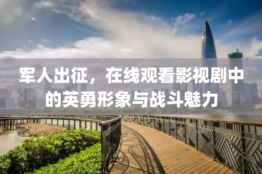 军人出征，在线观看影视剧中的英勇形象与战斗魅力