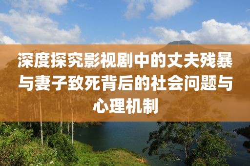 深度探究影视剧中的丈夫残暴与妻子致死背后的社会问题与心理机制