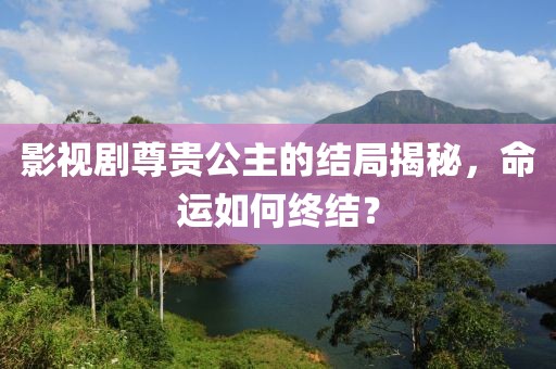 影视剧尊贵公主的结局揭秘，命运如何终结？