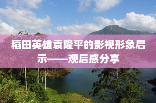 稻田英雄袁隆平的影视形象启示——观后感分享