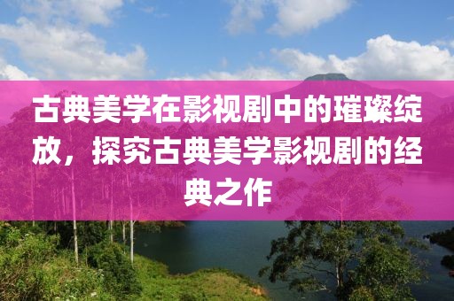 古典美学在影视剧中的璀璨绽放，探究古典美学影视剧的经典之作