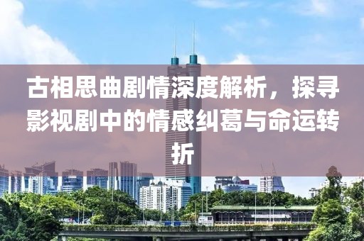 古相思曲剧情深度解析，探寻影视剧中的情感纠葛与命运转折