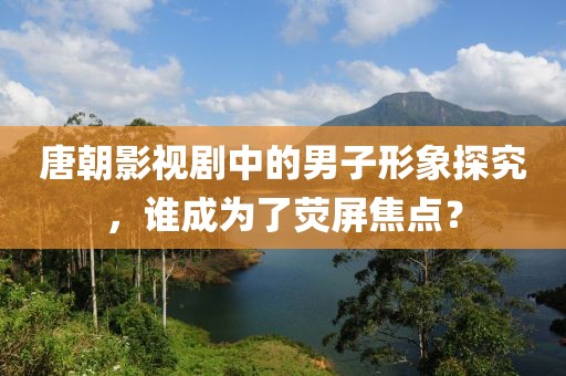 唐朝影视剧中的男子形象探究，谁成为了荧屏焦点？