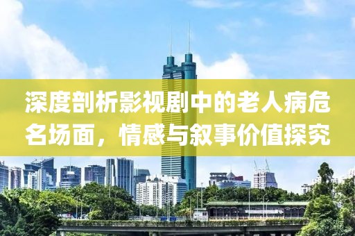 深度剖析影视剧中的老人病危名场面，情感与叙事价值探究