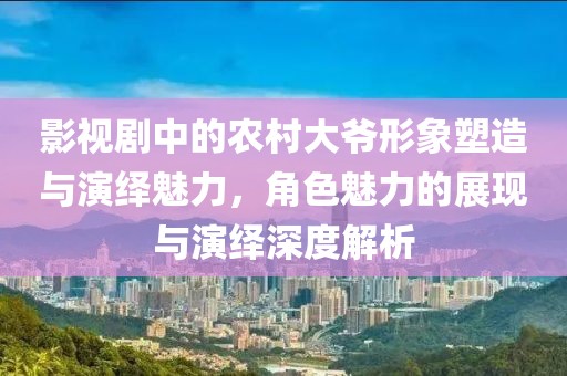 影视剧中的农村大爷形象塑造与演绎魅力，角色魅力的展现与演绎深度解析