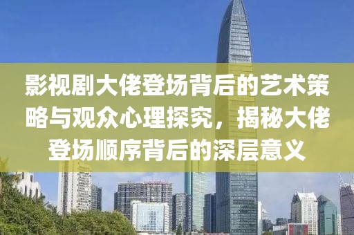 影视剧大佬登场背后的艺术策略与观众心理探究，揭秘大佬登场顺序背后的深层意义