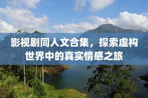 影视剧同人文合集，探索虚构世界中的真实情感之旅