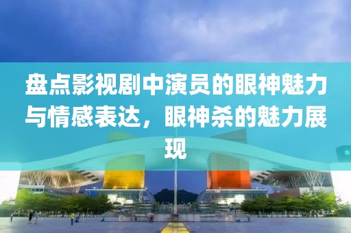 盘点影视剧中演员的眼神魅力与情感表达，眼神杀的魅力展现