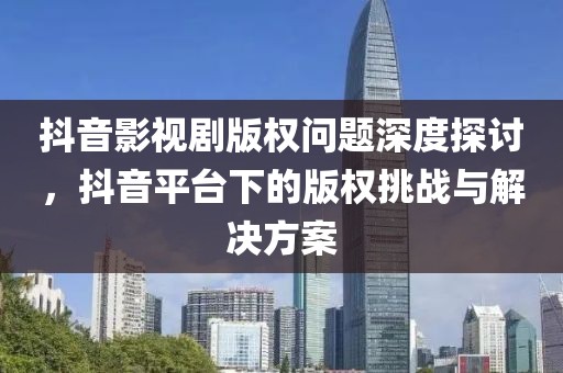 抖音影视剧版权问题深度探讨，抖音平台下的版权挑战与解决方案