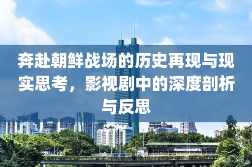 奔赴朝鲜战场的历史再现与现实思考，影视剧中的深度剖析与反思