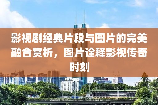 影视剧经典片段与图片的完美融合赏析，图片诠释影视传奇时刻