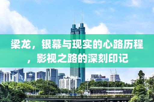 梁龙，银幕与现实的心路历程，影视之路的深刻印记