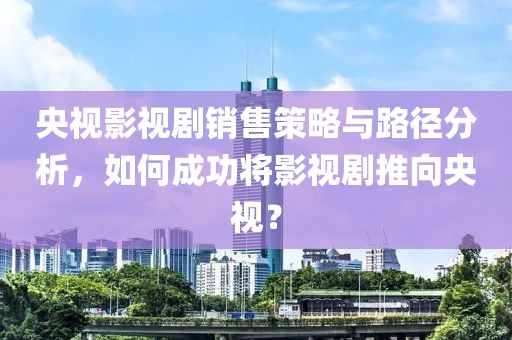 央视影视剧销售策略与路径分析，如何成功将影视剧推向央视？