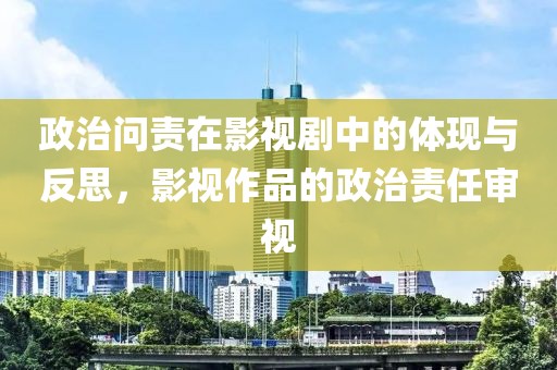 政治问责在影视剧中的体现与反思，影视作品的政治责任审视