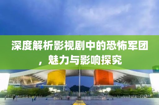 深度解析影视剧中的恐怖军团，魅力与影响探究