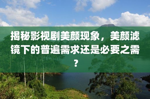 揭秘影视剧美颜现象，美颜滤镜下的普遍需求还是必要之需？