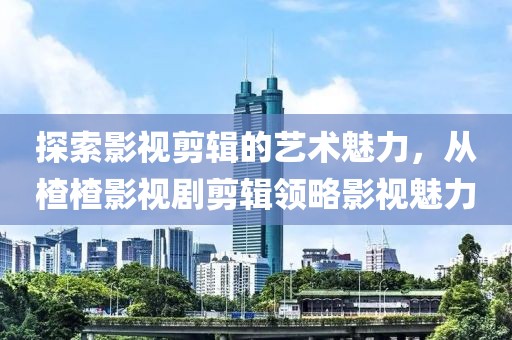 探索影视剪辑的艺术魅力，从楂楂影视剧剪辑领略影视魅力