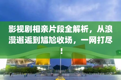 影视剧相亲片段全解析，从浪漫邂逅到尴尬收场，一网打尽！