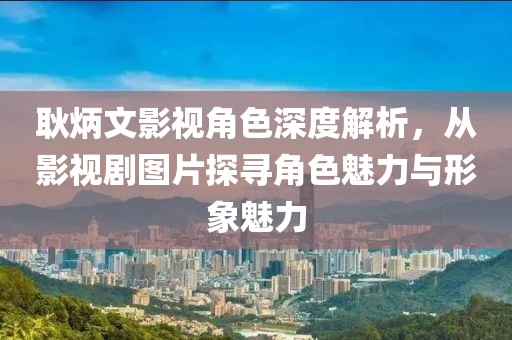 耿炳文影视角色深度解析，从影视剧图片探寻角色魅力与形象魅力