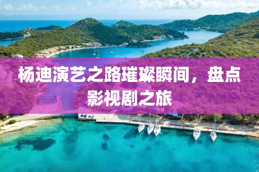 杨迪演艺之路璀璨瞬间，盘点影视剧之旅