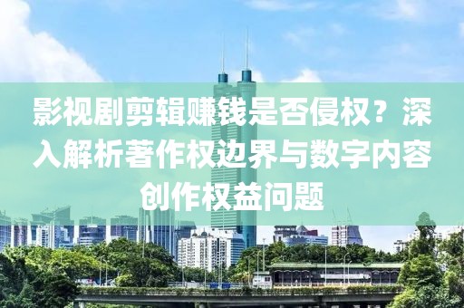 影视剧剪辑赚钱是否侵权？深入解析著作权边界与数字内容创作权益问题