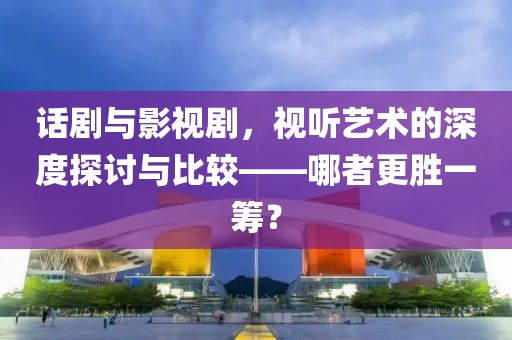 话剧与影视剧，视听艺术的深度探讨与比较——哪者更胜一筹？