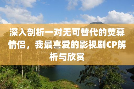 深入剖析一对无可替代的荧幕情侣，我最喜爱的影视剧CP解析与欣赏