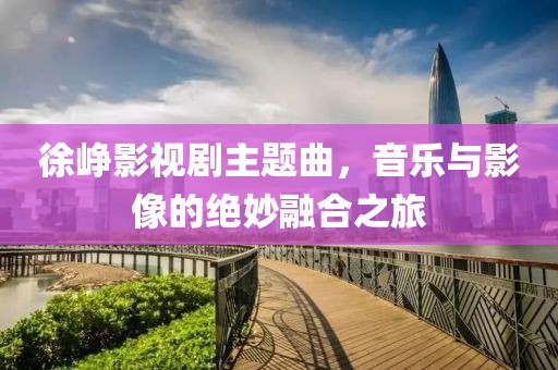 徐峥影视剧主题曲，音乐与影像的绝妙融合之旅