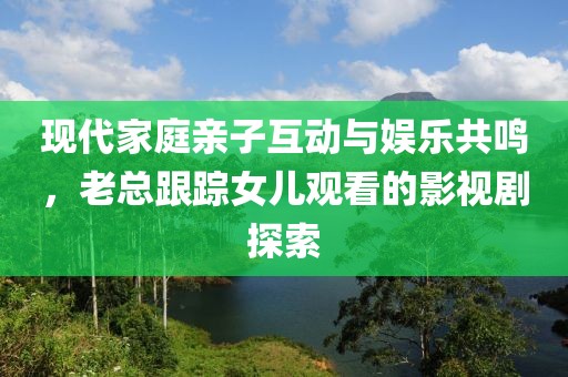 现代家庭亲子互动与娱乐共鸣，老总跟踪女儿观看的影视剧探索