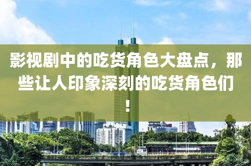 影视剧中的吃货角色大盘点，那些让人印象深刻的吃货角色们！