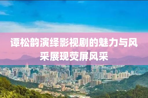 谭松韵演绎影视剧的魅力与风采展现荧屏风采