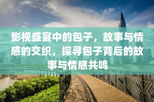 影视盛宴中的包子，故事与情感的交织，探寻包子背后的故事与情感共鸣