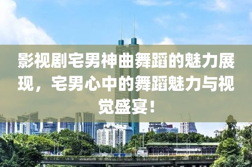 影视剧宅男神曲舞蹈的魅力展现，宅男心中的舞蹈魅力与视觉盛宴！