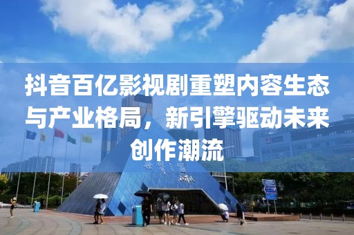 抖音百亿影视剧重塑内容生态与产业格局，新引擎驱动未来创作潮流