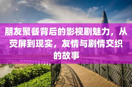 朋友聚餐背后的影视剧魅力，从荧屏到现实，友情与剧情交织的故事