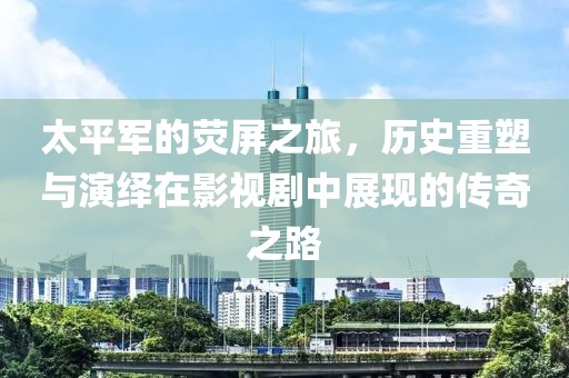 太平军的荧屏之旅，历史重塑与演绎在影视剧中展现的传奇之路