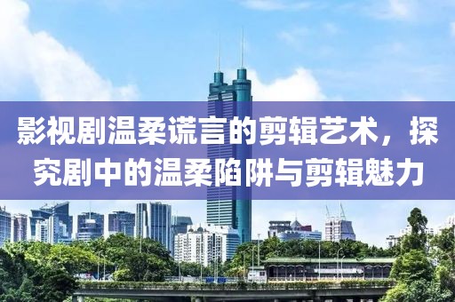 影视剧温柔谎言的剪辑艺术，探究剧中的温柔陷阱与剪辑魅力