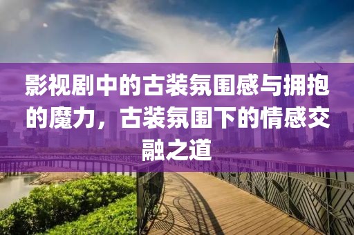 影视剧中的古装氛围感与拥抱的魔力，古装氛围下的情感交融之道