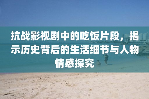 抗战影视剧中的吃饭片段，揭示历史背后的生活细节与人物情感探究