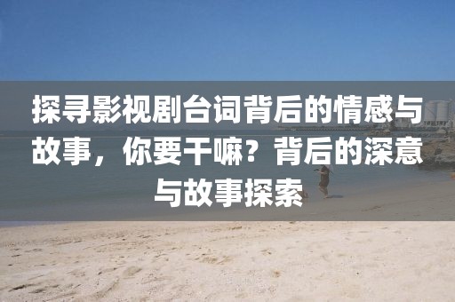 探寻影视剧台词背后的情感与故事，你要干嘛？背后的深意与故事探索