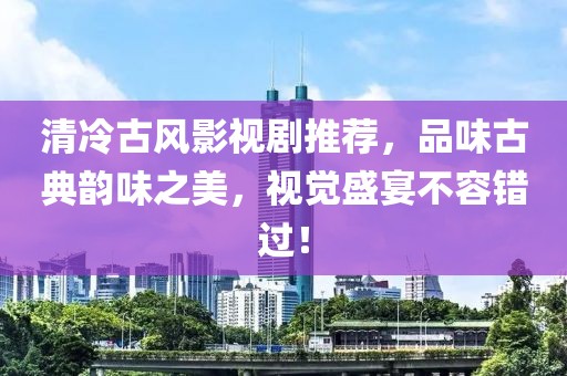 清冷古风影视剧推荐，品味古典韵味之美，视觉盛宴不容错过！