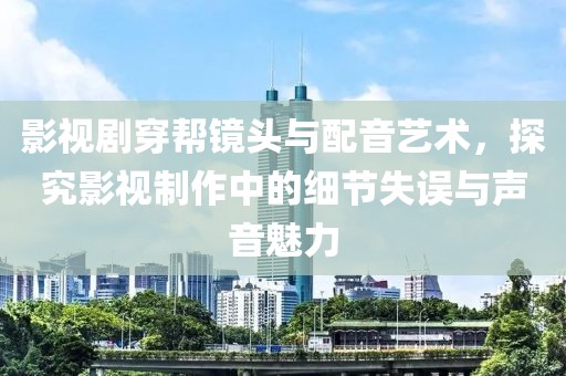 影视剧穿帮镜头与配音艺术，探究影视制作中的细节失误与声音魅力