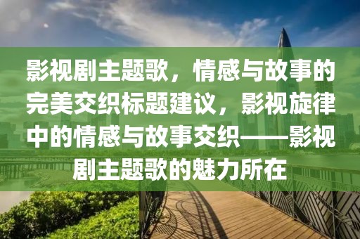 影视剧主题歌，情感与故事的完美交织标题建议，影视旋律中的情感与故事交织——影视剧主题歌的魅力所在