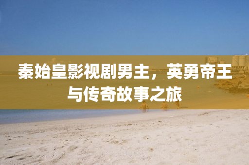 秦始皇影视剧男主，英勇帝王与传奇故事之旅