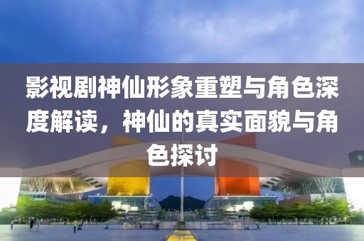 影视剧神仙形象重塑与角色深度解读，神仙的真实面貌与角色探讨