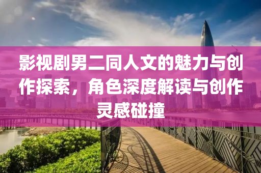 影视剧男二同人文的魅力与创作探索，角色深度解读与创作灵感碰撞