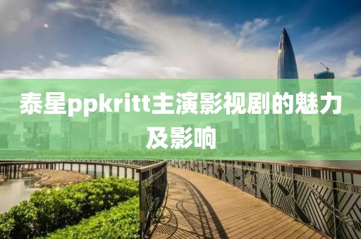 泰星ppkritt主演影视剧的魅力及影响